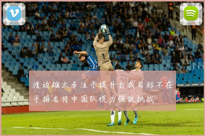 渡边雄太专注于提升自我目标不在乎排名将中国队视为强敌挑战