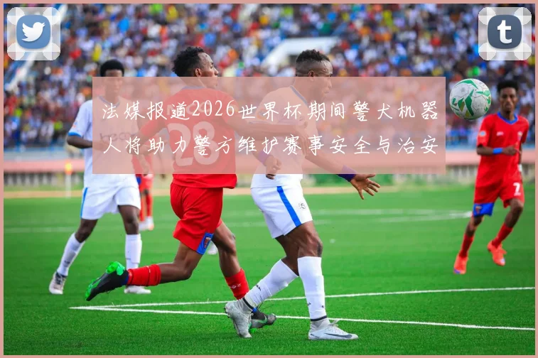 法媒报道2026世界杯期间警犬机器人将助力警方维护赛事安全与治安
