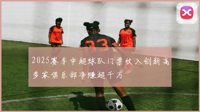 2025赛季中超球队门票收入创新高多家俱乐部净赚超千万