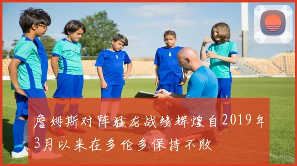 詹姆斯对阵猛龙战绩辉煌自2019年3月以来在多伦多保持不败