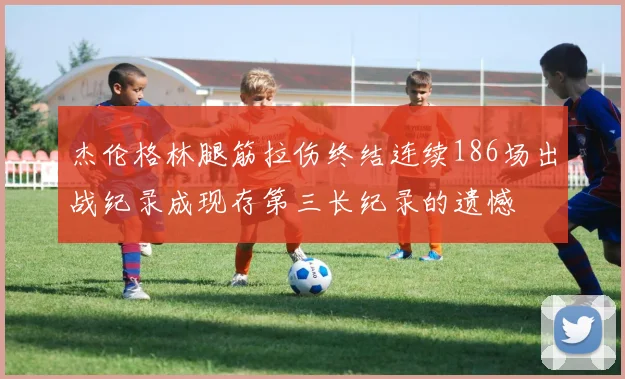 杰伦格林腿筋拉伤终结连续186场出战纪录成现存第三长纪录的遗憾