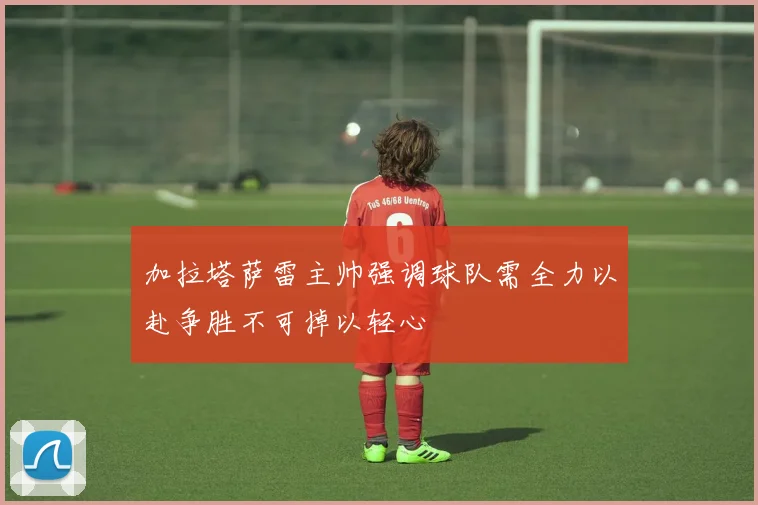 加拉塔萨雷主帅强调球队需全力以赴争胜不可掉以轻心