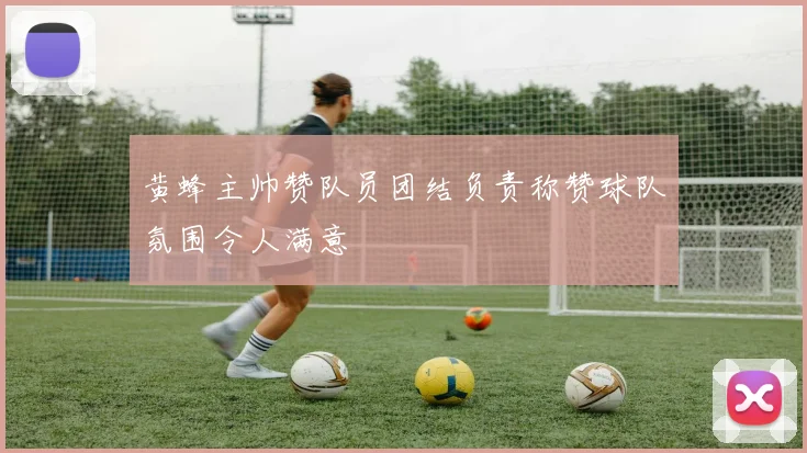 黄蜂主帅赞队员团结负责称赞球队氛围令人满意