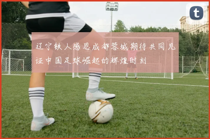 辽宁铁人感恩成都蓉城期待共同见证中国足球崛起的辉煌时刻
