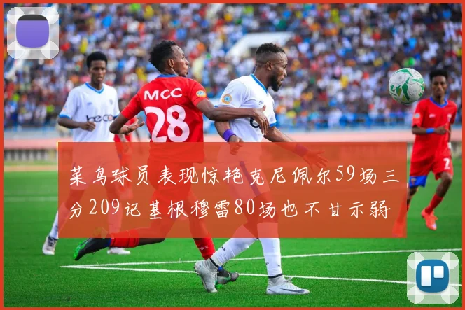 菜鸟球员表现惊艳克尼佩尔59场三分209记基根穆雷80场也不甘示弱
