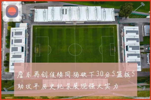 詹东再创佳绩同场砍下30分5篮板5助攻平历史纪录展现强大实力