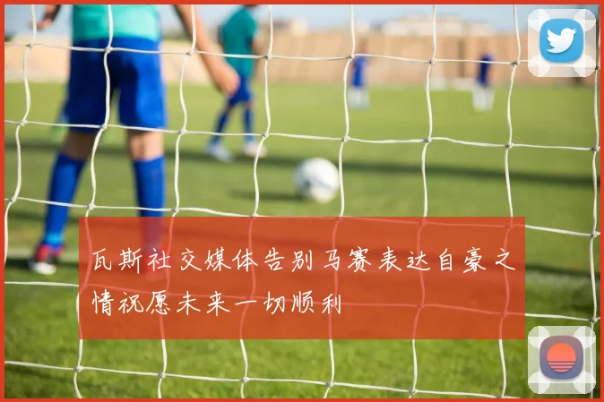 瓦斯社交媒体告别马赛表达自豪之情祝愿未来一切顺利