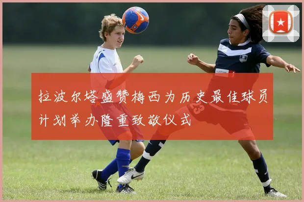 拉波尔塔盛赞梅西为历史最佳球员计划举办隆重致敬仪式