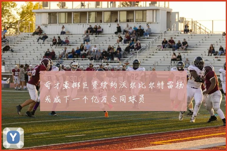 奇才豪掷巨资续约沃尔比尔特雷杨或成下一个亿万合同球员