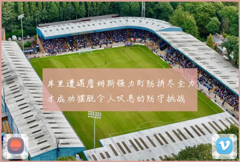 库里遭遇詹姆斯强力盯防拼尽全力才成功摆脱令人叹息的防守挑战