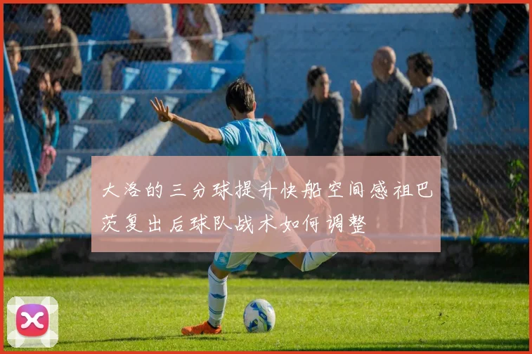 大洛的三分球提升快船空间感祖巴茨复出后球队战术如何调整