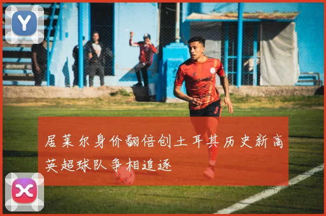 居莱尔身价翻倍创土耳其历史新高英超球队争相追逐