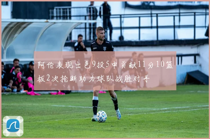 阿伦表现出色9投5中贡献11分10篮板2次抢断助力球队战胜对手