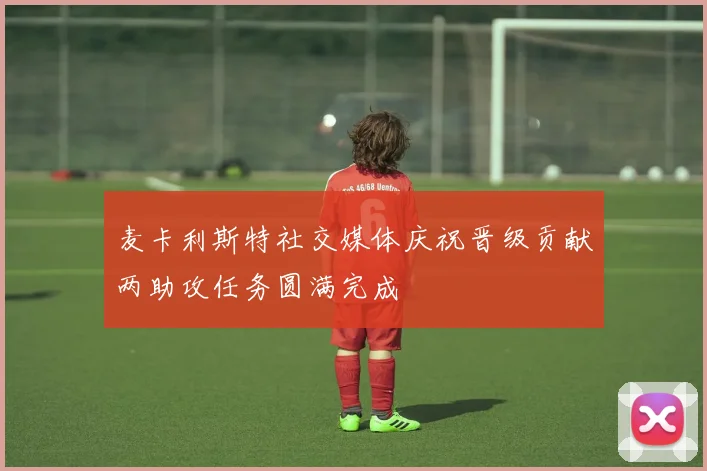 麦卡利斯特社交媒体庆祝晋级贡献两助攻任务圆满完成