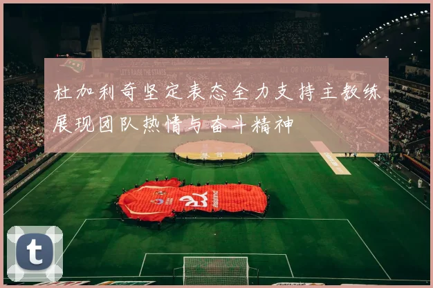 杜加利奇坚定表态全力支持主教练展现团队热情与奋斗精神
