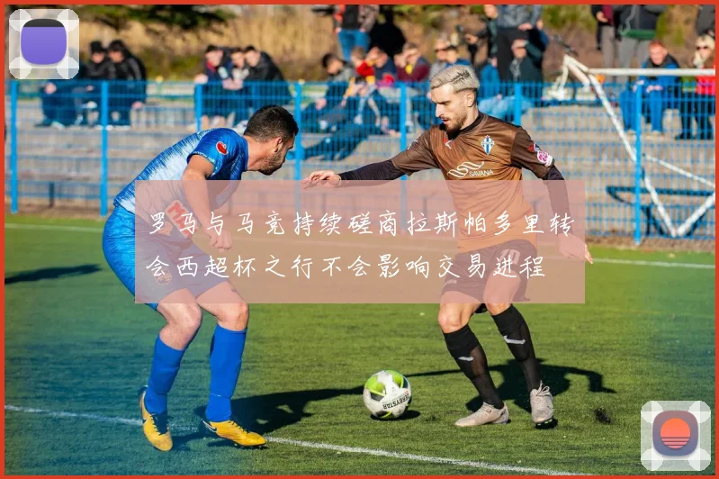 罗马与马竞持续磋商拉斯帕多里转会西超杯之行不会影响交易进程