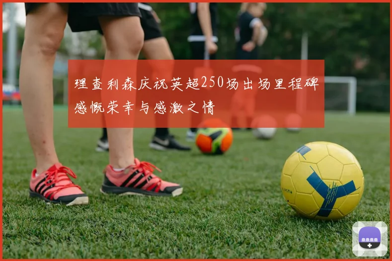 理查利森庆祝英超250场出场里程碑感慨荣幸与感激之情