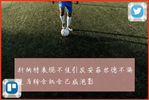 科纳特表现不佳引发安菲尔德不满皇马转会机会已成泡影