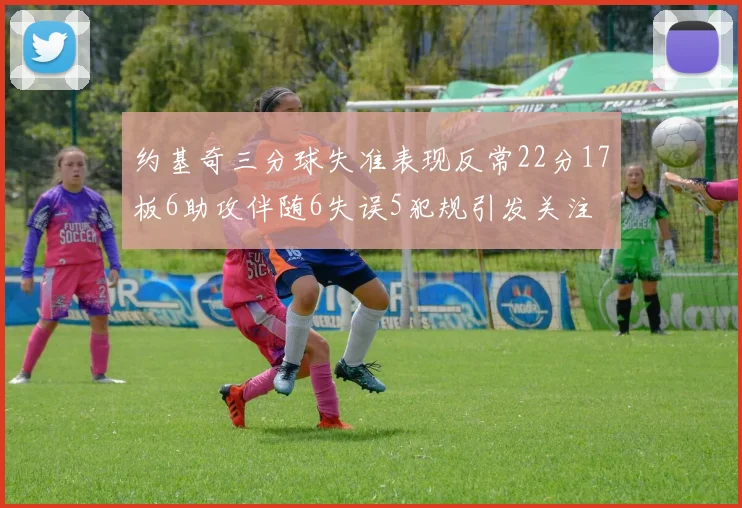 约基奇三分球失准表现反常22分17板6助攻伴随6失误5犯规引发关注
