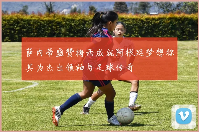 萨内蒂盛赞梅西成就阿根廷梦想称其为杰出领袖与足球传奇